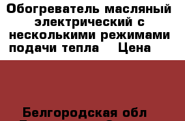 Обогреватель масляный,электрический,с несколькими режимами подачи тепла. › Цена ­ 900 - Белгородская обл., Белгород г. Электро-Техника » Бытовая техника   . Белгородская обл.,Белгород г.